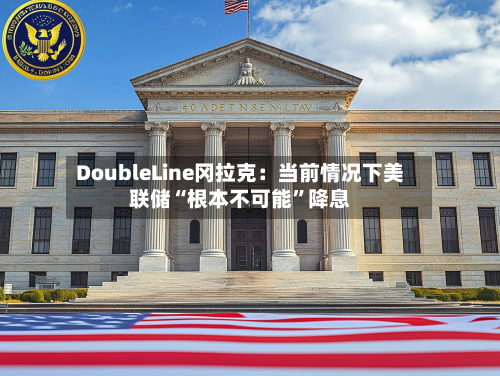DoubleLine冈拉克：当前情况下美联储“根本不可能	”降息-第2张图片