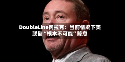 DoubleLine冈拉克：当前情况下美联储“根本不可能”降息-第3张图片