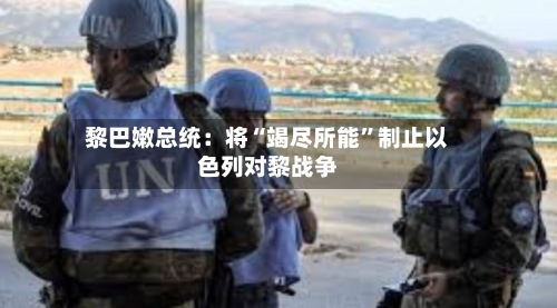 黎巴嫩总统：将“竭尽所能	”制止以色列对黎战争-第2张图片