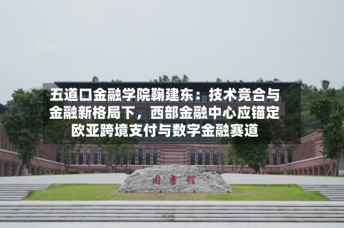 五道口金融学院鞠建东：技术竞合与金融新格局下	，西部金融中心应锚定欧亚跨境支付与数字金融赛道-第3张图片