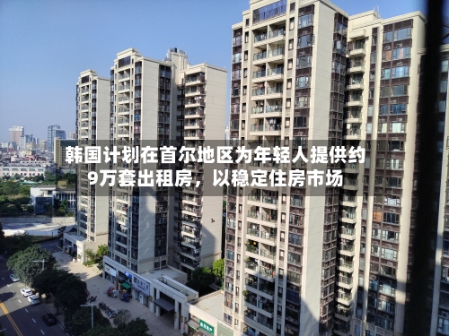 韩国计划在首尔地区为年轻人提供约9万套出租房，以稳定住房市场-第2张图片