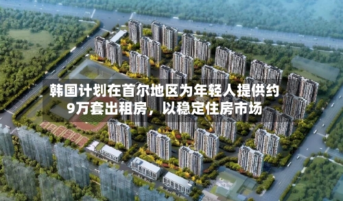 韩国计划在首尔地区为年轻人提供约9万套出租房	，以稳定住房市场-第3张图片