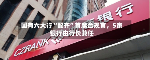 国有六大行“配齐	”首席合规官，5家银行由行长兼任-第2张图片