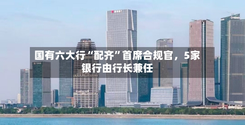 国有六大行“配齐”首席合规官	，5家银行由行长兼任-第3张图片