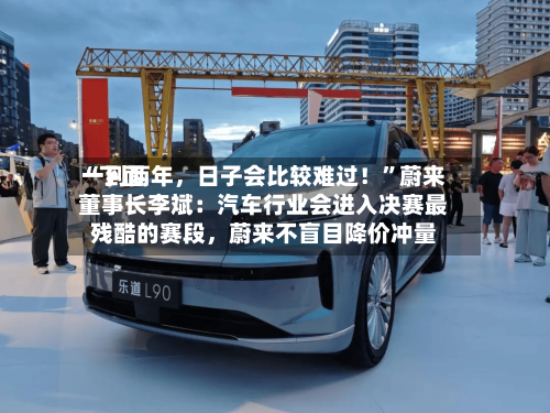“下面一到两年，日子会比较难过！”蔚来董事长李斌：汽车行业会进入决赛最残酷的赛段	，蔚来不盲目降价冲量-第3张图片