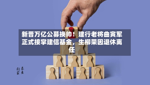 新晋万亿公募换帅！建行老将曲寅军正式接掌建信基金	，生柳荣因退休离任-第3张图片