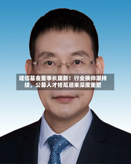 建信基金董事长履新！行业换帅潮持续，公募人才格局迎来深度重塑-第2张图片