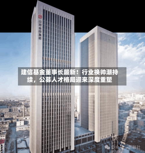 建信基金董事长履新！行业换帅潮持续，公募人才格局迎来深度重塑-第3张图片