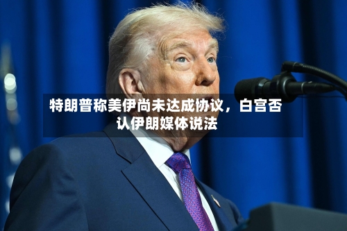 特朗普称美伊尚未达成协议，白宫否认伊朗媒体说法-第3张图片