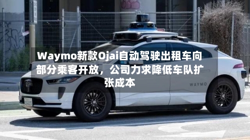 Waymo新款Ojai自动驾驶出租车向部分乘客开放，公司力求降低车队扩张成本-第2张图片