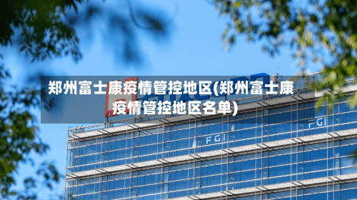 郑州富士康疫情管控地区(郑州富士康疫情管控地区名单)