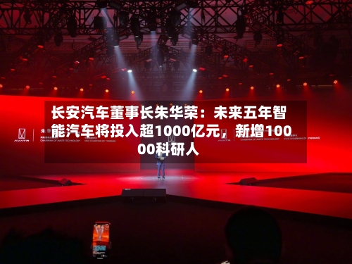 长安汽车董事长朱华荣：未来五年智能汽车将投入超1000亿元	，新增10000科研人-第2张图片