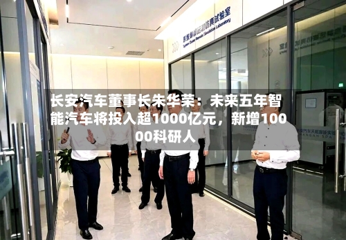 长安汽车董事长朱华荣：未来五年智能汽车将投入超1000亿元，新增10000科研人-第3张图片