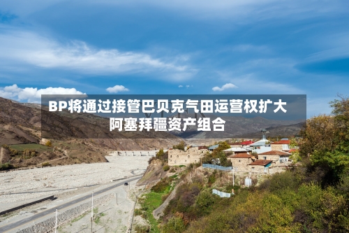 BP将通过接管巴贝克气田运营权扩大阿塞拜疆资产组合