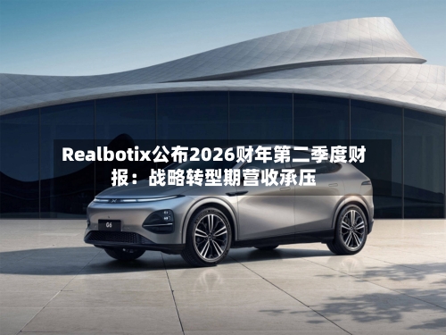 Realbotix公布2026财年第二季度财报：战略转型期营收承压