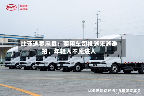 比亚迪罗忠良：商用车司机越来越难招	，年轻人不愿进入-第3张图片