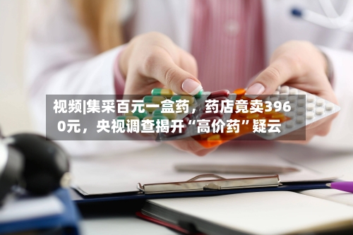 视频|集采百元一盒药，药店竟卖3960元	，央视调查揭开“高价药”疑云-第3张图片