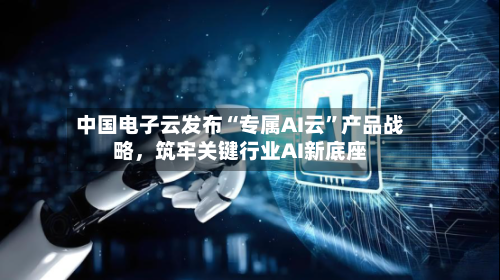 中国电子云发布“专属AI云”产品战略	，筑牢关键行业AI新底座-第2张图片