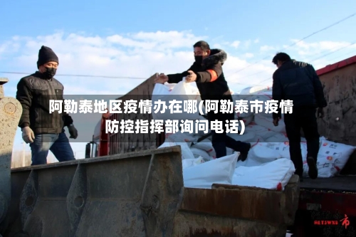 阿勒泰地区疫情办在哪(阿勒泰市疫情防控指挥部询问电话)