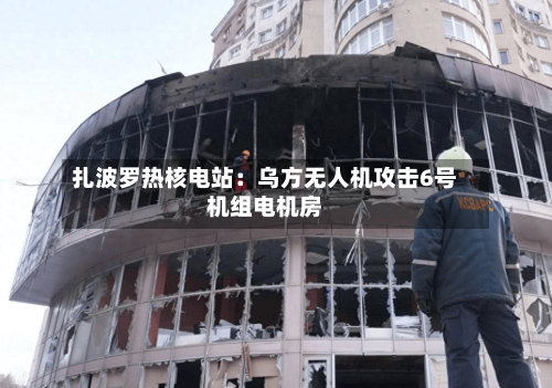 扎波罗热核电站：乌方无人机攻击6号机组电机房