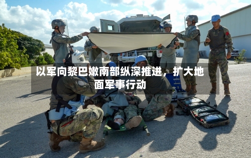 以军向黎巴嫩南部纵深推进，扩大地面军事行动-第2张图片