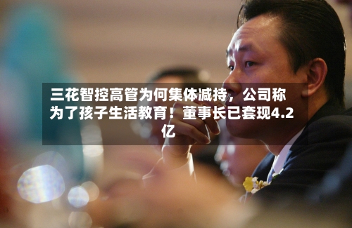 三花智控高管为何集体减持，公司称为了孩子生活教育！董事长已套现4.2亿