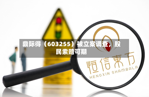鼎际得（603255）被立案调查，股民索赔可期
