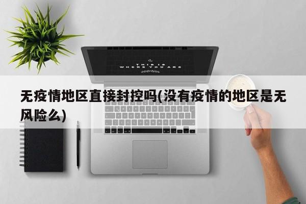 无疫情地区直接封控吗(没有疫情的地区是无风险么)